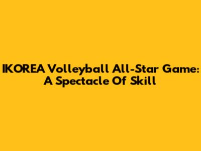 IKOREA Volleyball All-Star Game: A Spectacle Of Skill