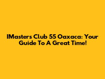 IMaster's Club 55 Oaxaca: Your Guide To A Great Time!