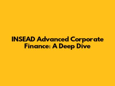 INSEAD Advanced Corporate Finance: A Deep Dive