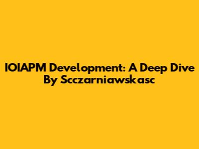 IOIAPM Development: A Deep Dive By Scczarniawskasc