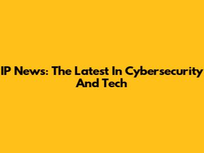 IP News: The Latest In Cybersecurity And Tech