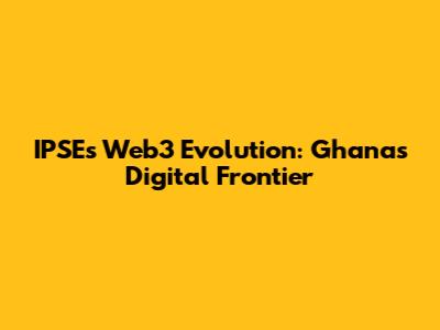 IPSE's Web3 Evolution: Ghana's Digital Frontier