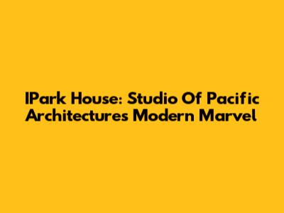 IPark House: Studio Of Pacific Architecture's Modern Marvel