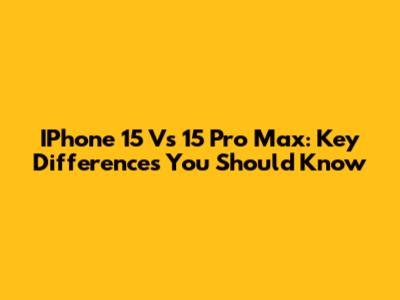 IPhone 15 Vs 15 Pro Max: Key Differences You Should Know