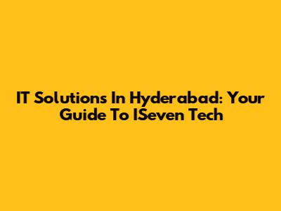 IT Solutions In Hyderabad: Your Guide To ISeven Tech