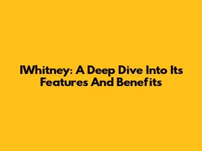 IWhitney: A Deep Dive Into Its Features And Benefits