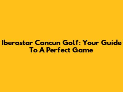Iberostar Cancun Golf: Your Guide To A Perfect Game