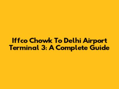 Iffco Chowk To Delhi Airport Terminal 3: A Complete Guide