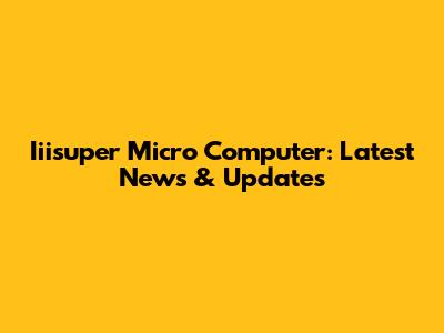 Iiisuper Micro Computer: Latest News & Updates