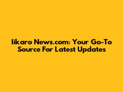 Iikaro News.com: Your Go-To Source For Latest Updates