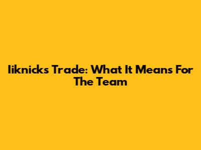 Iiknicks Trade: What It Means For The Team