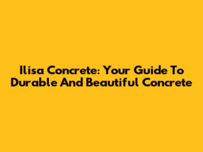 Ilisa Concrete: Your Guide To Durable And Beautiful Concrete