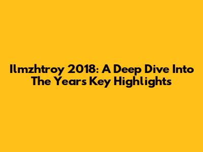 Ilmzhtroy 2018: A Deep Dive Into The Year's Key Highlights