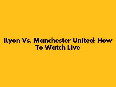 Ilyon Vs. Manchester United: How To Watch Live