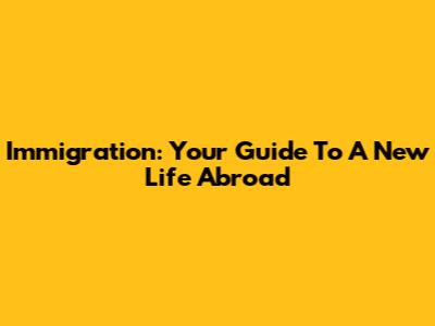 Immigration: Your Guide To A New Life Abroad