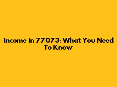 Income In 77073: What You Need To Know