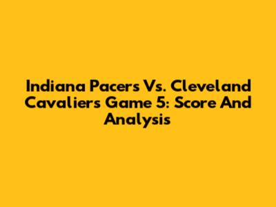 Indiana Pacers Vs. Cleveland Cavaliers Game 5: Score And Analysis