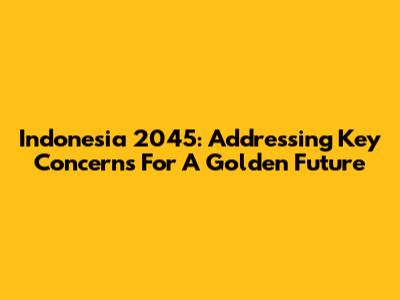 Indonesia 2045: Addressing Key Concerns For A Golden Future
