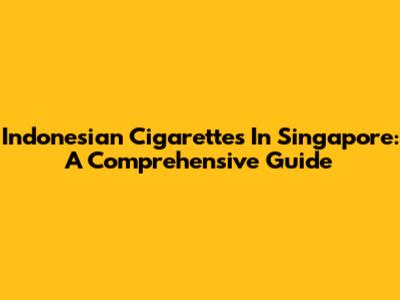 Indonesian Cigarettes In Singapore: A Comprehensive Guide