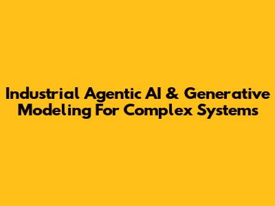 Industrial Agentic AI & Generative Modeling For Complex Systems