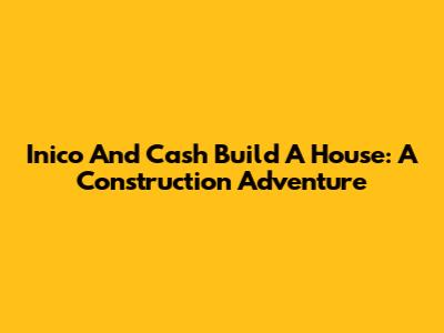 Inico And Cash Build A House: A Construction Adventure