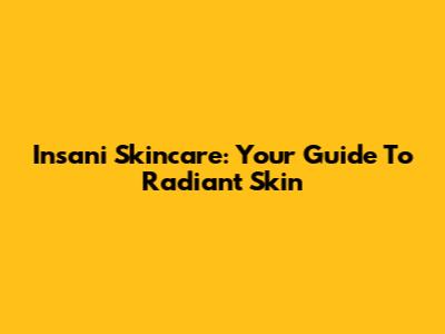 Insani Skincare: Your Guide To Radiant Skin
