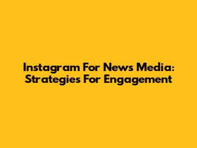 Instagram For News Media: Strategies For Engagement