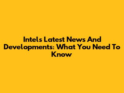 Intel's Latest News And Developments: What You Need To Know