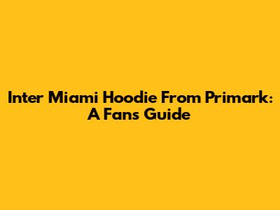 Inter Miami Hoodie From Primark: A Fan's Guide
