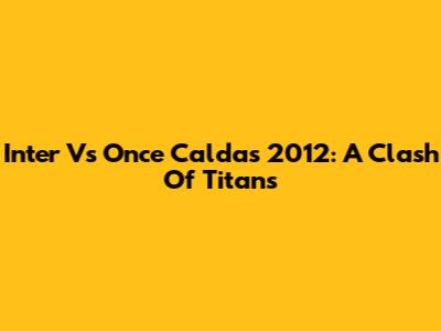 Inter Vs Once Caldas 2012: A Clash Of Titans