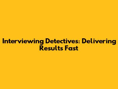 Interviewing Detectives: Delivering Results Fast