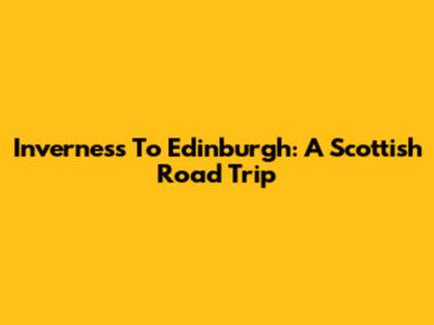 Inverness To Edinburgh: A Scottish Road Trip
