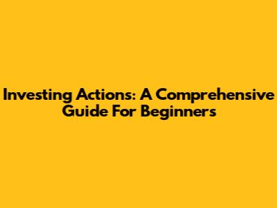 Investing Actions: A Comprehensive Guide For Beginners