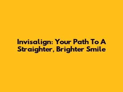 Invisalign: Your Path To A Straighter, Brighter Smile