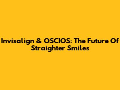 Invisalign & OSCIOS: The Future Of Straighter Smiles