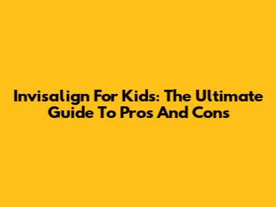 Invisalign For Kids: The Ultimate Guide To Pros And Cons