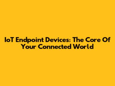 IoT Endpoint Devices: The Core Of Your Connected World