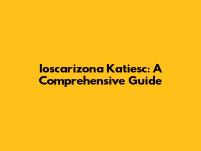 Ioscarizona Katiesc: A Comprehensive Guide