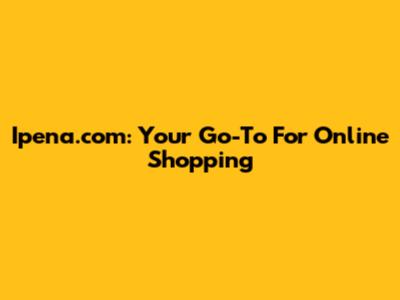 Ipena.com: Your Go-To For Online Shopping