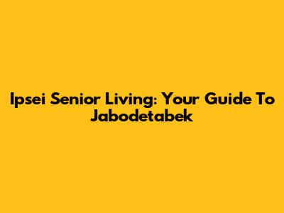 Ipsei Senior Living: Your Guide To Jabodetabek