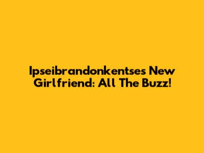 Ipseibrandonkentse's New Girlfriend: All The Buzz!