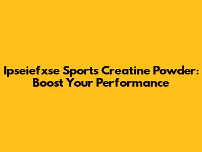Ipseiefxse Sports Creatine Powder: Boost Your Performance