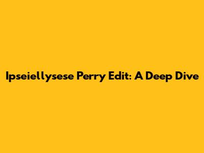 Ipseiellysese Perry Edit: A Deep Dive