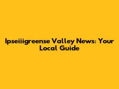 Ipseiiigreense Valley News: Your Local Guide