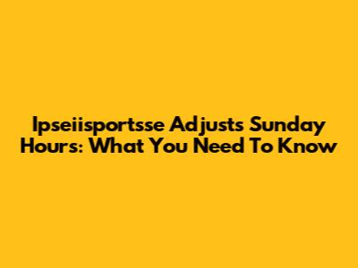 Ipseiisportsse Adjusts Sunday Hours: What You Need To Know