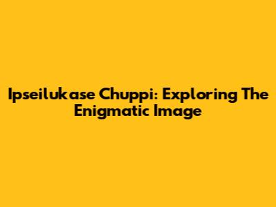 Ipseilukase Chuppi: Exploring The Enigmatic Image