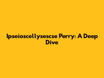 Ipseioscellysescse Perry: A Deep Dive