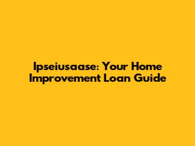 Ipseiusaase: Your Home Improvement Loan Guide