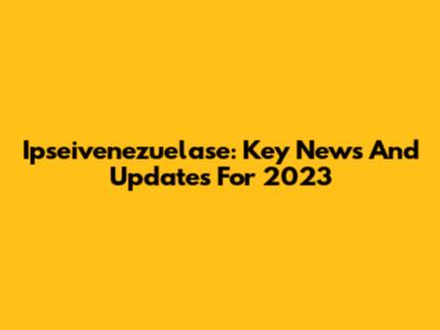 Ipseivenezuelase: Key News And Updates For 2023