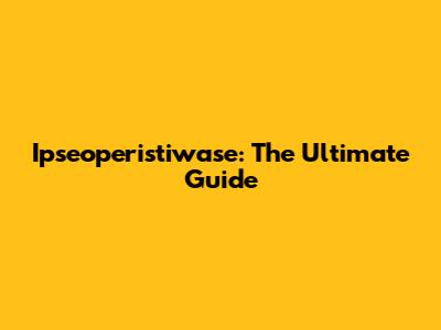 Ipseoperistiwase: The Ultimate Guide